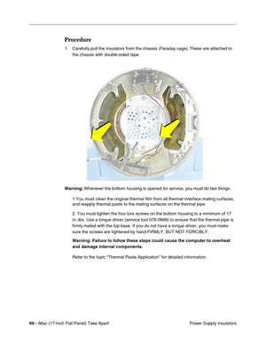 Page 6260 - iMac (17-inch Flat Panel) Take Apart
 Power Supply Insulators
Procedure
1. Carefully pull the insulators from the chassis (Faraday cage). These are attached to 
the chassis with double-sided tape.
Warning: Whenever the bottom housing is opened for service, you must do two things:
1.You must clean the original thermal film from all thermal interface mating surfaces, 
and reapply thermal paste to the mating surfaces on the thermal pipe.
2. You must tighten the four torx screws on the bottom housing to...