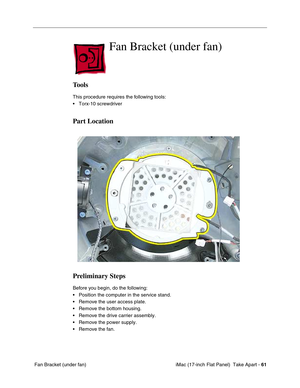 Page 63 iMac (17-inch Flat Panel)  Take Apart - 61
 Fan Bracket (under fan)
Fan Bracket (under fan)
Tools
This procedure requires the following tools:
• Torx-10 screwdriver
Part Location
Preliminary Steps
Before you begin, do the following:
• Position the computer in the service stand.
• Remove the user access plate.
• Remove the bottom housing.
• Remove the drive carrier assembly.
• Remove the power supply.
• Remove the fan. 