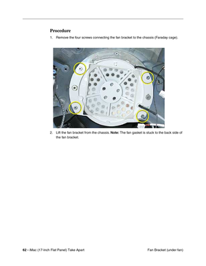 Page 6462 - iMac (17-inch Flat Panel) Take Apart
 Fan Bracket (under fan)
Procedure
1. Remove the four screws connecting the fan bracket to the chassis (Faraday cage).
2. Lift the fan bracket from the chassis. Note: The fan gasket is stuck to the back side of 
the fan bracket. 