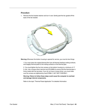 Page 67 iMac (17-inch Flat Panel)  Take Apart - 65
 Fan Gasket
Procedure
1. Remove the fan bracket retainer and turn it over. Gently peel the fan gasket off the 
back of the fan bracket.
Warning: Whenever the bottom housing is opened for service, you must do two things:
1.You must clean the original thermal film from all thermal interface mating surfaces, 
and reapply thermal paste to the mating surfaces on the thermal pipe.
2. You must tighten the four torx screws on the bottom housing to a minimum of 17...