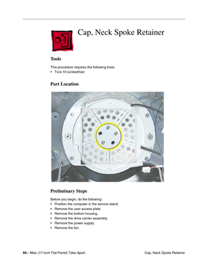 Page 6866 - iMac (17-inch Flat Panel) Take Apart
 Cap, Neck Spoke Retainer
 Cap, Neck Spoke Retainer
Tools
This procedure requires the following tools:
• Torx-10 screwdriver
Part Location
Preliminary Steps
Before you begin, do the following:
• Position the computer in the service stand.
• Remove the user access plate.
• Remove the bottom housing.
• Remove the drive carrier assembly.
• Remove the power supply.
• Remove the fan. 