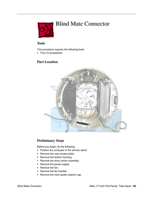 Page 71 iMac (17-inch Flat Panel)  Take Apart - 69
 Blind Mate Connector
Blind Mate Connector
Tools
This procedure requires the following tools:
• Torx-10 screwdriver
Part Location
Preliminary Steps
Before you begin, do the following:
• Position the computer in the service stand.
• Remove the user access plate.
• Remove the bottom housing.
• Remove the drive carrier assembly.
• Remove the power supply.
• Remove the fan.
• Remove the fan bracket.
• Remove the neck spoke retainer cap. 