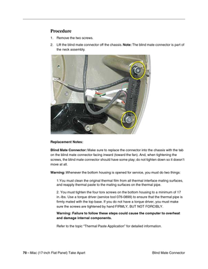 Page 7270 - iMac (17-inch Flat Panel) Take Apart
 Blind Mate Connector
Procedure
1. Remove the two screws.
2. Lift the blind mate connector off the chassis. Note: The blind mate connector is part of 
the neck assembly. 
Replacement Notes: 
Blind Mate Connector: Make sure to replace the connector into the chassis with the tab 
on the blind mate connector facing inward (toward the fan). And, when tightening the 
screws, the blind mate connector should have some play; do not tighten down so it doesn’t 
move at...