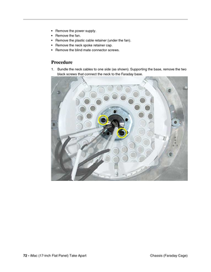 Page 7472 - iMac (17-inch Flat Panel) Take Apart
 Chassis (Faraday Cage) • Remove the power supply.
• Remove the fan.
• Remove the plastic cable retainer (under the fan).
• Remove the neck spoke retainer cap.
• Remove the blind mate connector screws.
Procedure
1. Bundle the neck cables to one side (as shown). Supporting the base, remove the two 
black screws that connect the neck to the Faraday base. 