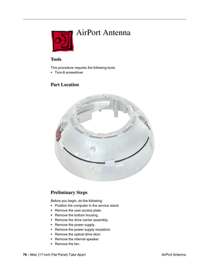 Page 7876 - iMac (17-inch Flat Panel) Take Apart
 AirPort Antenna
AirPort Antenna 
Tools
This procedure requires the following tools:
• Torx-8 screwdriver
Part Location
Preliminary Steps
Before you begin, do the following:
• Position the computer in the service stand.
• Remove the user access plate.
• Remove the bottom housing.
• Remove the drive carrier assembly.
• Remove the power supply.
• Remove the power supply insulators.
• Remove the optical drive door.
• Remove the internal speaker.
• Remove the fan. 