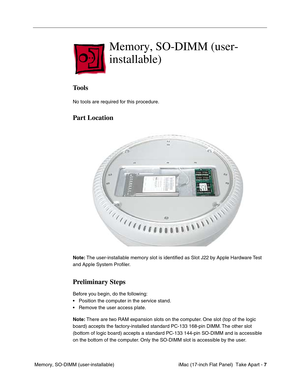 Page 9 
 iMac (17-inch Flat Panel)  Take Apart -   
7  
 Memory, SO-DIMM (user-installable) 
Memory, SO-DIMM (user-
installable)
 
Tools
 
No tools are required for this procedure. 
Part Location
 
Note: 
 The user-installable memory slot is identiﬁed as Slot J22 by Apple Hardware Test 
and Apple System Proﬁler.  
Preliminary Steps
 
Before you begin, do the following:
• Position the computer in the service stand.
• Remove the user access plate. 
Note: 
 There are two RAM expansion slots on the computer. One...