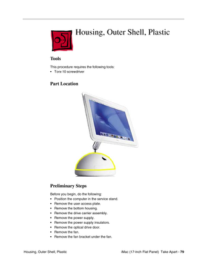 Page 81 iMac (17-inch Flat Panel)  Take Apart - 79
 Housing, Outer Shell, Plastic
Housing, Outer Shell, Plastic 
Tools
This procedure requires the following tools:
• Torx-10 screwdriver
Part Location
Preliminary Steps
Before you begin, do the following:
• Position the computer in the service stand.
• Remove the user access plate.
• Remove the bottom housing.
• Remove the drive carrier assembly.
• Remove the power supply.
• Remove the power supply insulators.
• Remove the optical drive door.
• Remove the fan.
•...