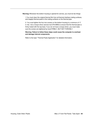 Page 85 iMac (17-inch Flat Panel)  Take Apart - 83
 Housing, Outer Shell, PlasticWarning: Whenever the bottom housing is opened for service, you must do two things:
1.You must clean the original thermal film from all thermal interface mating surfaces, 
and reapply thermal paste to the mating surfaces on the thermal pipe.
2. You must tighten the four torx screws on the bottom housing to a minimum of 17 
in.-lbs. Use a torque driver (service tool 076-0899) to ensure that the thermal pipe is 
firmly mated with the...