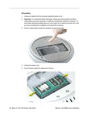 Page 10 
8 - 
 iMac (17-inch Flat Panel) Take Apart
 Memory, SO-DIMM (user-installable) 
Procedure
 
1. Unplug all cables from the computer except the power cord.
2. 
Important: 
 To avoid electrostatic discharge, always ground yourself by touching 
metal before you touch any parts or install any components inside the computer. To 
avoid static electricity building back up in your body, do not walk around the room until 
you have completed the installation and closed the computer. 
3. Touch a metal surface...