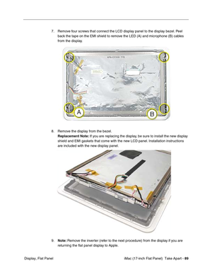 Page 91 iMac (17-inch Flat Panel)  Take Apart - 89
 Display, Flat Panel7. Remove four screws that connect the LCD display panel to the display bezel. Peel 
back the tape on the EMI shield to remove the LED (A) and microphone (B) cables 
from the display. 
8. Remove the display from the bezel. 
Replacement Note: If you are replacing the display, be sure to install the new display 
shield and EMI gaskets that come with the new LCD panel. Installation instructions 
are included with the new display panel. 
9.Note:...