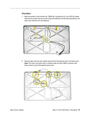 Page 99 iMac (17-inch Flat Panel)  Take Apart - 97
 Back Cover, Display
Procedure
1. Note the position of the inverter (A), TMDS (B), microphone (C), and LED (D) cables. 
Remove four screws that secure the metal wire deﬂector and the base assembly to the 
back cover. Remove the wire deﬂector. 
2. Remove tape from the neck cables and pull them through the hole in the back cover. 
Note: The hole in the back cover is notched; align the wide TMDS connector with 
these notices to pull it through the back cover. 