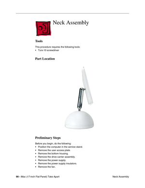 Page 10098 - iMac (17-inch Flat Panel) Take Apart
 Neck Assembly
Neck Assembly
Tools
This procedure requires the following tools:
• Torx-10 screwdriver
Part Location
Preliminary Steps
Before you begin, do the following:
• Position the computer in the service stand.
• Remove the user access plate.
• Remove the bottom housing.
• Remove the drive carrier assembly.
• Remove the power supply.
• Remove the power supply insulators.
• Remove the fan. 