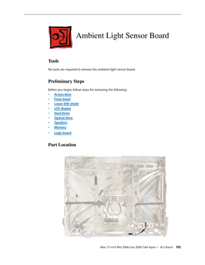 Page 102
iMac (17-inch Mid 2006/Late 2006) Take Apart — ALS Board 102
Ambient Light Sensor Board
Tools
No tools are required to remove the ambient light sensor board.
Preliminary Steps
Before you begin, follow steps for removing the following:
Access door
Front bezel
Lower EMI shield
LCD display
Hard Drive
Optical drive
Speakers
Memory
Logic board
Part Location
•
•
•
•
•
•
•
•
• 