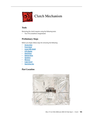 Page 106
iMac (17-inch Mid 2006/Late 2006 CD) Take Apart — Clutch 10
Clutch Mechanism
Tools
Removing the clutch requires using the following tools:
Torx T10 screwdriver (magnetized)
Preliminary Steps
Before you begin, follow steps for removing the following:
Access door
Front bezel
Lower EMI shield
LCD display
Hard Drive
Optical drive
Speakers
Memory
Logic board
Hard drive fan
Part Location
•
•
•
•
•
•
•
•
•
•
• 