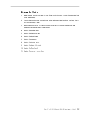 Page 109
iMac (17-inch Mid 2006/Late 2006 CD) Take Apart — Clutch 10
Replace the Clutch
Make sure the stand is erect and the end of the stand is inserted through the mounting hole 
in the rear housing.
Position the clutch on the stand with the spring at bottom right. Install the four long, clutch-
to-stand mounting screws.
Adjust the clutch so that its chassis mounting holes align, and install the four machine 
screws that secure the clutch to the chassis.
Replace the optical drive.
Replace the hard drive...