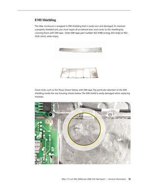 Page 12
iMac (17-inch Mid 2006/Late 2006 CD) Take Apart — General Information 12
EMI Shielding 
The iMac enclosure is wrapped in EMI shielding that is easily torn and damaged. To maintain 
a properly shielded unit, you must repair all accidental tears and cracks to the shielding by 
covering them with EMI tape.  Order EMI tape, part number 922-4786 (a long, thin strip) or 922-EMI tape, part number 922-4786 (a long, thin strip) or 922-
5026 (short, wide strips). 
 
Cover nicks, such as the those shown below,...