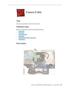 Page 113
iMac (17-inch Mid 2006/Late 2006 CD) Take Apart — Camera Cable 113
Camera Cable
Tools
No tools are required to remove the camera cable.
Preliminary Steps
Before you begin, follow steps for removing the following:
Access door
Front bezel
Lower EMI shield
LCD display
Hard Drive (if you feel it necessary)
Optical drive
Part Location
•
•
•
•
•
• 