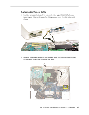 Page 115
iMac (17-inch Mid 2006/Late 2006 CD) Take Apart — Camera Cable 11
Replacing the Camera Cable
Insert the camera cables through the access hole in the upper EMI shield. Replace any 
Kapton tape or EMI grounding tape. The EMI tape should secure the cable to the metal 
chassis. 
Route the camera cable around the hard drive and under the chassis (as shown). Connect 
the two cables to the connectors on the logic board. 
1.
2. 