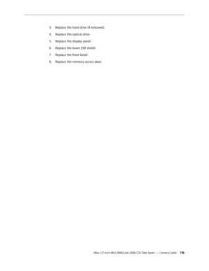 Page 116
iMac (17-inch Mid 2006/Late 2006 CD) Take Apart — Camera Cable 11
Replace the hard drive (if removed).
Replace the optical drive.
Replace the display panel.
Replace the lower EMI shield.
Replace the front bezel.
Replace the memory access door.
3.
4.
5.
6.
7.
8. 