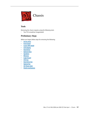 Page 117
iMac (17-inch Mid 2006/Late 2006 CD) Take Apart — Chassis 11
Chassis
Tools
Removing the chassis requires using the following tools:
Torx T10 screwdriver (magnetized)
Preliminary Steps
Before you begin, follow steps for removing the following:
Access door
Front bezel
Lower EMI shield
LCD display
Hard Drive
Optical drive
Speakers
Memory
Logic board
CPU fan
Hard drive fan
Optical fan
AC Power Inlet
Clutch mechanism
•
•
•
•
•
•
•
•
•
•
•
•
•
•
• 