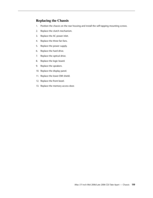 Page 119
iMac (17-inch Mid 2006/Late 2006 CD) Take Apart — Chassis 11
Replacing the Chassis
Position the chassis on the rear housing and install the self-tapping mounting screws.
Replace the clutch mechanism.
Replace the AC power inlet.
Replace the three fan fans.
Replace the power supply. 
Replace the hard drive.
Replace the optical drive.
Replace the logic board.
Replace the speakers.
Replace the display panel.
Replace the lower EMI shield.
Replace the front bezel.
Replace the memory access door.
1.
2....