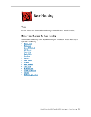 Page 120
iMac (17-inch Mid 2006/Late 2006 CD ) Take Apart — Rear Housing 120
Rear Housing
Tools
No tools are required to remove the rear housing in addition to those referenced below.)
Remove and Replace the Rear Housing
To remove the rear housing, follow steps for removing the parts below.  Reverse these steps to 
replace the rear housing.
Access door
Front bezel
Lower EMI shield
LCD display
Hard Drive
Optical drive
Speakers
Memory
Logic board
CPU fan
Hard drive fan
Optical fan
AC Power Inlet
Clutch mechanism...