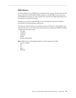 Page 123
iMac (17-inch Mid 2006/Late 2006 CD) Troubleshooting — General Info 123
DDR Memory
The iMac computer has two SDRAM slots in the bottom of the computer. The iMac ships from the 
factory with at least 512 MB of DDR2 SDRAM, installed as a 256 MB DIMM in the top slot and a 
256 MB DIMM in the bottom slot. ( The computer may come with more RAM, depending on how 
the computer was ordered from Apple.)
Although you can install a single SO-DIMM, it is recommended that memory be installed in 
matched pairs for...