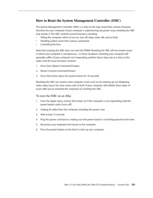 Page 124
iMac (17-inch Mid 2006/Late 2006 CD) Troubleshooting — General Info 124
How to Reset the System Management Controller (SMC)
The System Management Controller (SMC) is a chip on the logic board that controls all power 
functions for your computer. If your computer is experiencing any power issue, resetting the SMC 
may resolve it. The SMC controls several functions, including:
Telling the computer when to turn on, turn off, sleep, wake, idle, and so forth.
Handling system resets from various commands....