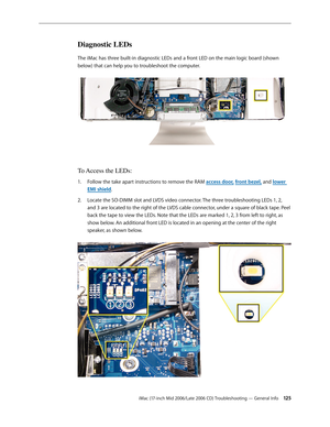 Page 125
iMac (17-inch Mid 2006/Late 2006 CD) Troubleshooting — General Info 12
Diagnostic LEDs
The iMac has three built-in diagnostic LEDs and a front LED on the main logic board (shown 
below) that can help you to troubleshoot the computer. 
To Access the LEDs:
Follow the take apart instructions to remove the RAM access door, front bezel, and lower 
EMI shield.
Locate the SO-DIMM slot and LVDS video connector. The three troubleshooting LEDs 1, 2, 
and 3 are located to the right of the LVDS cable...