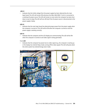 Page 126
iMac (17-inch Mid 2006/Late 2006 CD) Troubleshooting — General Info 12
 LED #1 
Indicates that the trickle voltage from the power supply has been detected by the main 
logic board. This LED will remain ON whenever the iMac (Mid 2006 17-inch) is connected to 
a working AC power source. The LED will remain on even when the computer has been shut 
down or put to sleep. The LED will turn off only if the AC power source is disconnected or the 
power supply is faulty.
LED #2
Indicates that the main logic...