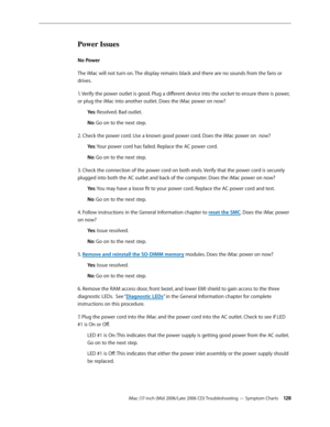 Page 128
iMac (17-inch (Mid 2006/Late 2006 CD) Troubleshooting — Symptom Charts 12
Power Issues
No Power 
The iMac will not turn on. The display remains black and there are no sounds from the fans or 
drives.
1. Verify the power outlet is good. Plug a different device into the socket to ensure there is power, 
or plug the iMac into another outlet. Does the iMac power on now?
Yes: Resolved. Bad outlet.
No: Go on to the next step.
2. Check the power cord. Use a known good power cord. Does the iMac power on...