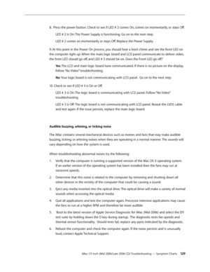 Page 129
iMac (17-inch (Mid 2006/Late 2006 CD) Troubleshooting — Symptom Charts 12
8.  Press the power button. Check to see if LED # 2 comes On, comes on momentarily, or stays Off.
LED # 2 is On: The Power Supply is functioning. Go on to the next step.
LED # 2 comes on momentarily or stays Off: Replace the Power Supply.
9. At this point in the Power On process, you should hear a boot chime and see the front LED on 
the computer light up. When the main logic board and LCD panel communicate to deliver video,...