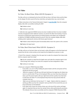 Page 130
iMac (17-inch (Mid 2006/Late 2006 CD) Troubleshooting — Symptom Charts 130
No Video
No Video, No Boot Chime, White LED ON (Symptom 1)
The iMac will turn on (indicated by the front LED ON), but there is NO boot chime and No Video 
on the display. The faint sound of the fans, hard drive, and optical drive may  also be heard.
1. Follow instructions in the “General Information” chapter to reset the SMC. Does the computer 
display video after successfully resetting the SMC?
Yes: Problem solved.
No: Continue...
