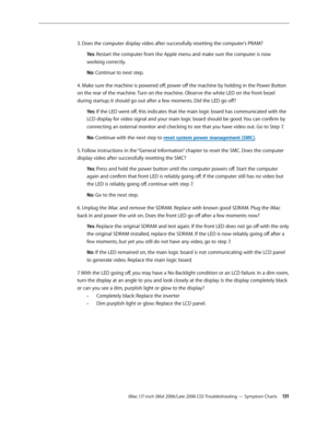 Page 131
iMac (17-inch (Mid 2006/Late 2006 CD) Troubleshooting — Symptom Charts 131
3. Does the computer display video after successfully resetting the computer’s PRAM?
Yes: Restart the computer from the Apple menu and make sure the computer is now 
working correctly.
No: Continue to next step.
4. Make sure the machine is powered off; power off the machine by holding in the Power Button 
on the rear of the machine. Turn on the machine. Observe the white LED on the front bezel 
during startup; it should go out...