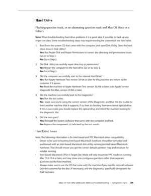 Page 134
iMac (17-inch (Mid 2006/Late 2006 CD) Troubleshooting — Symptom Charts 134
Hard Drive
Flashing question mark, or an alternating question mark and Mac OS (face or a 
folder)
Note: When troubleshooting hard drive problems it is a good idea, if possible, to back up any 
important data. Some troubleshooting steps may require erasing the contents of the hard drive.
Boot from the system CD that came with the computer, and open Disk Utility. Does the hard 
drive show in Disk Utility? 
Yes: Run Repair Disk and...