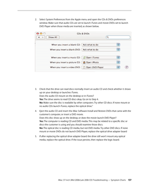 Page 137
iMac (17-inch (Mid 2006/Late 2006 CD) Troubleshooting — Symptom Charts 13
Select System Preferences from the Apple menu and open the CDs & DVDs preferences 
window. Make sure that audio CDs are set to launch iTunes and movie DVDs set to launch 
DVD Player when those media are inserted, as shown below. 
Check that the drive can read discs normally. Insert an audio CD and check whether it shows 
up on your desktop or launches iTunes.  
Does the audio CD mount on the desktop or in iTunes? 
Yes: The...