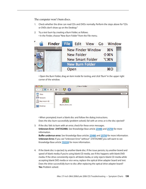 Page 138
iMac (17-inch (Mid 2006/Late 2006 CD) Troubleshooting — Symptom Charts 13
The computer won’t burn discs.
Check whether the drive can read CDs and DVDs normally. Perform the steps above for “CDs 
or DVDs don’t show up on the Desktop.”
Try a test burn by creating a Burn Folder, as follows. 
• In the Finder, choose “New Burn Folder” from the File menu.  
 
• Open the Burn Folder, drag an item inside for testing, and click “Burn” in the upper right 
corner of the window. 
  
• When prompted, insert a...