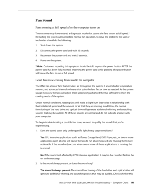 Page 141
iMac (17-inch (Mid 2006/Late 2006 CD) Troubleshooting — Symptom Charts 141
Fan Sound
Fans running at full speed after the computer turns on
The customer may have entered a diagnostic mode that causes the fans to run at full speed.* 
Restarting the system will not restore normal fan operation. To solve the problem, the user or 
technician should do the following:
Shut down the system.
Disconnect the power cord and wait 15 seconds.
Reconnect the power cord and wait 5 seconds.
Power on the system.
*Note:...
