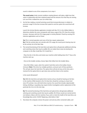 Page 142
iMac (17-inch (Mid 2006/Late 2006 CD) Troubleshooting — Symptom Charts 142
sound is related to one of the components. Go to step 4. 
 
The sound varies: Under normal conditions rotating blowers will make a slight hum that 
varies in relationship with their rotational speed and the amount of air that they are moving. 
Let’s see if this is indeed the case. Go to Next Step. 
Are the fans making a normal humming sound that increases/decreases in relation to 
processor usage? As the fans increase their speed...