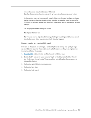 Page 143
iMac (17-inch (Mid 2006/Late 2006 CD) Troubleshooting — Symptom Charts 143
remove the access door, front bezel, and EMI shield.  
Stand up the computer, plug it in, and start it up by pressing the external power button. 
 
As the machine starts up, listen carefully to each of the three fans, and see if you can locate 
the fan from which the objectionable ticking, whistling, or squealing sound is coming. The 
CPU fan is the left-most fan, the hard drive fan is in the center, and the optical drive fan is...