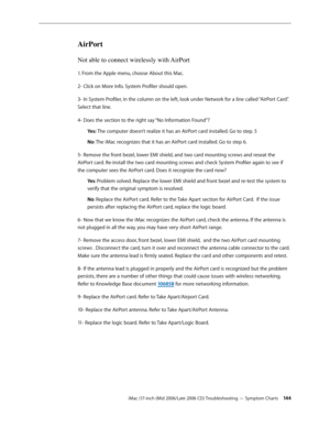 Page 144
iMac (17-inch (Mid 2006/Late 2006 CD) Troubleshooting — Symptom Charts 144
AirPort
Not able to connect wirelessly with AirPort
1. From the Apple menu, choose About this Mac. 
2- Click on More Info. System Profiler should open. 
3- In System Profiler, in the column on the left, look under Network for a line called “AirPort Card”. 
Select that line. 
4- Does the section to the right say “No Information Found”? 
Yes: The computer doesn’t realize it has an AirPort card installed. Go to step. 5 
No: The iMac...