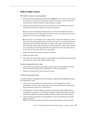 Page 147
iMac (17-inch (Mid 2006/Late 2006 CD) Troubleshooting — Symptom Charts 14
Built-in iSight Camera
The built-in camera is not recognized.
Boot the iMac to the desktop and launch iChat AV. Note: You do not need to be connected 
to a network to use iChat AV to troubleshoot. Verify that the correct versions of Mac OS X 
and iChat AV are installed. Reinstall or update software as needed. 
Open the iChat AV preferences and click on the ‘Video’ icon. Verify whether the camera is 
recognized by the iChat AV...
