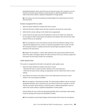 Page 148
iMac (17-inch (Mid 2006/Late 2006 CD) Troubleshooting — Symptom Charts 14
bandwidth limitations when using iChat over the internet. Instruct the customer to use the 
iChat AV connection doctor feature to verify that there is sufficient bandwidth to have a 
video iChat session without a significant degradation of image quality. 
 
No:  The camera may not be functioning normally. Replace the camera board in the front 
bezel and retest.
Camera recognized but no audio
Open the System Preferences window...