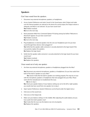 Page 149
iMac (17-inch (Mid 2006/Late 2006 CD) Troubleshooting — Symptom Charts 14
Speakers
Can’t hear sound from the speakers.
Disconnect any external microphones, speakers, or headphones. 
Access System Preferences and select Sound. In the Sound pane, select Output and make 
sure the Internal speakers are selected as the device for sound output, the Output volume is 
adequate, and Mute is not selected.  Do you have sound now? 
Yes: Problem resolved. 
No: Go to the next step.  
Reset parameter RAM. Press...