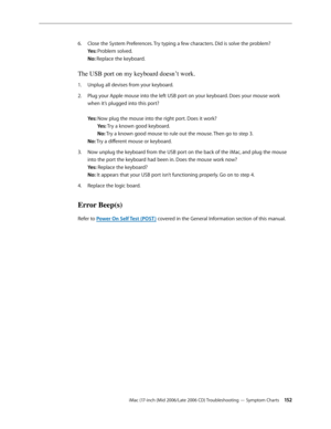 Page 152
iMac (17-inch (Mid 2006/Late 2006 CD) Troubleshooting — Symptom Charts 1 2
Close the System Preferences. Try typing a few characters. Did is solve the problem? 
Yes: Problem solved. 
No: Replace the keyboard.
The USB port on my keyboard doesn’t work.
Unplug all devises from your keyboard.
Plug your Apple mouse into the left USB port on your keyboard. Does your mouse work 
when it’s plugged into this port? 
 
Yes: Now plug the mouse into the right port. Does it work? 
 Yes: Try a known good...