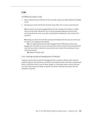 Page 153
iMac (17-inch (Mid 2006/Late 2006 CD) Troubleshooting — Symptom Charts 1 3
USB
A USB device doesn’t work
Please unplug all of your USB devices from your iMac except your Apple Keyboard and Apple 
mouse.
Now plug your device directly into the back of your iMac. Does it work as expected now? 
 
Yes: Your device works when plugged directly into the computer. This indicates a conflict 
with one of the other USB devices. You can test by gradually adding your devices back 
and seeing where the issue...