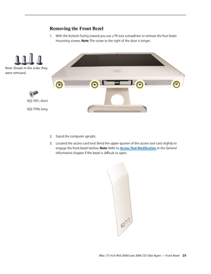 Page 25
iMac (17-inch Mid 2006/Late 2006 CD) Take Apart — Front Bezel 2
Removing the Front Bezel
With the bottom facing toward you use a T8 torx screwdriver to remove the four bezel 
mounting screws. Note: The screw to the right of the door is longer. 
 
Stand the computer upright.
Located the access card tool. Bend the upper quarter of the access tool card slightly to 
engage the front bezel latches. Note: Refer to Access Tool Modification in the General 
Information chapter if the bezel is difficult to...