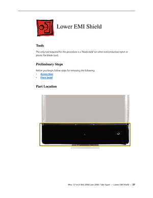 Page 37
iMac (17-inch Mid 2006/Late 2006)  Take Apart — Lower EMI Shield — 3
Lower EMI Shield
Tools
The only tool required for this procedure is a “black stick” (or other nonconductive nylon or 
plastic flat-blade tool).
Preliminary Steps
Before you begin, follow steps for removing the following:
Access door
Front bezel
Part Location
•
• 