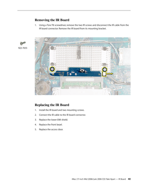 Page 40
iMac (17-inch Mid 2006/Late 2006 CD) Take Apart — IR Board 40
Removing the IR Board
Using a Torx T8 screwdriver, remove the two IR screws and disconnect the IR cable from the 
IR board connector. Remove the IR board from its mounting bracket. 
 
Replacing the IR Board
Install the IR board and two mounting screws.
Connect the IR cable to the IR board connector.
Replace the lower EMI shield.
Replace the front bezel.
Replace the access door.
1.
1.
2.
3.
4.
5.
922-7655 