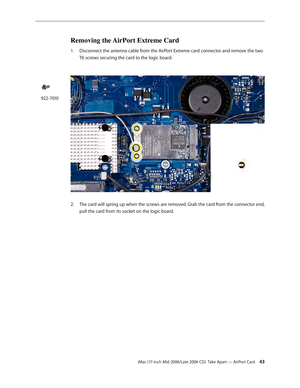 Page 43
iMac (17-inch Mid 2006/Late 2006 CD)  Take Apart — AirPort Card 43
Removing the AirPort Extreme Card
Disconnect the antenna cable from the AirPort Extreme card connector and remove the two 
T6 screws securing the card to the logic board. 
 
The card will spring up when the screws are removed. Grab the card from the connector end, 
pull the card from its socket on the logic board.
1.
2.
922-7010 